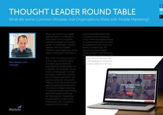 Niko Nelissen, CEO
TapTarget
What I see is that many mobile
agencies pitch a mobile app to
their clients as the “corporate
website equivalent” on a smaller
screen”. A mobile app is like your
website, with some added
marketing advantages such as the
ability to send push notifications”.
But, I think our industry needs to
shift its view, and start looking
at mobile apps as being the
equivalent of a landing page, not
a website. Let me explain…as you
know, a landing page is a single
webpage, crafted very carefully
for one specific goal within one
specific vertical for one specific
offering. I think this is how mobile
apps should be perceived within
the context of digital marketing.
Companies need to stop thinking
about the overall mobile app
for their business; instead they
should publish multiple niche
mobile apps, with one specific
purpose or functionality.
A good example is event apps:
corporations are increasingly
using “niche” event apps as a way
to communicate with customers
and partners on their corporate
events or tradeshows. The
app acts as a personalized
communication channel during
the event, and captures customer
interests, which is fed back into
the CRM database or marketing
automation platform of choice.
What are some Common Mistakes that Organizations Make with Mobile Marketing?
THOUGHT LEADER ROUND TABLE
 