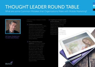 Jeff Hasen, President and
Founder, Gotta Mobilize
I see 3 common mistakes in mobile
marketing:
1.	Thinking too short-term:
Marketers often think short-term,
wanting a consumer to click
on an ad or to download an
app. But it’s what happens after
the click or install that’s most
important, especially when
you consider lifetime value
and the cost of acquisition
versus retention.
2.	Not understanding your
audience: A common mistake
that some marketers make is
becoming too mesmerized
by new technology. These
marketers often introduce
new technology to buyers
who aren’t ready to adopt
or use the technology. It’s
important to understand the
use-case of your consumers
and how your mobile strategy
supports them.
3.	Forgetting to include mobile
across channels: Don’t forget
to include prominent mobile
calls-to-action in existing
marketing channels. This
makes your dollars work
harder, become more
measurable, and it considers
the interests and activities of
mobile users across channels.
What are some Common Mistakes that Organizations Make with Mobile Marketing?
THOUGHT LEADER ROUND TABLE
 