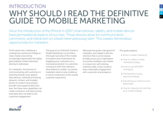 Since the introduction of the iPhone in 2007, smart phones, tablets, and mobile devices
have permeated all aspects of our lives. These devices allow for communication,
commerce, and interaction on a level never previously seen. This creates tremendous
opportunities for marketers.
At the same time, marketing is
undergoing a profound change as
mass media is becoming
increasingly fragmented into highly
personalized content delivered
directly to individuals.
For marketers, the process of
communicating with customers is
evolving at break-neck speeds.
New devices, methods of tracking,
dynamic content, and multiple
points of content consumption
provide more opportunities than
ever. But these new capabilities can
create confusion; and when poorly
executed, they can lead to low
customer engagement.
The goal of our Definitive Guide to
Mobile Marketing is to provide a
thorough overview of the mobile
ecosystem and a framework for
engaging your customers on a
more personal level. As customers
continue to shift their attention
(and dollars) to mobile, successful
marketers need to view mobile as
a critical component of the overall
customer experience.
INTRODUCTION
WHY SHOULD I READ THE DEFINITIVE
GUIDE TO MOBILE MARKETING
Although this guide is designed for
marketers, we created it with the
intention that it can be shared
broadly across your organization.
Successful marketers use mobile
in conjunction with existing
channels (web, email, social) to
drive meaningful engagement
with customers and prospects.
This guide explains:
•	 What is mobile marketing?
•	 How to create a mobile
marketing strategy
•	 How to use SMS/MMS
messaging
•	 The benefits of using
responsive design
•	 Everything you need to know
about apps
•	 How to measure and optimize
your mobile strategy
4
 