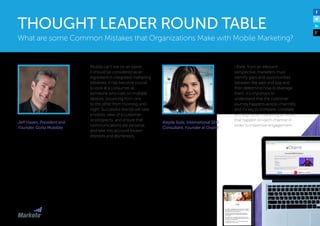 Jeff Hasen, President and
Founder, Gotta Mobilize
Mobile can’t live on an island.
It should be considered as an
ingredient in integrated marketing
initiatives. It has become crucial
to look at a consumer as
someone who lives on multiple
devices, bouncing from one
to the other from morning until
night. Successful brands will take
a holistic view of a customer,
or prospects, and ensure that
communications are personal
and take into account known
interests and disinterests.
I think, from an inbound
perspective, marketers must
identify gaps and opportunities
between the web and app and
then determine how to leverage
them. It’s important to
understand that the customer
journey happens across-channels
and it’s key to compare, correlate
and align your marketing activities
that happen on each channel in
order to maximize engagement. 
Aleyda Solis, International SEO
Consultant, Founder at Orainti
What are some Common Mistakes that Organizations Make with Mobile Marketing?
THOUGHT LEADER ROUND TABLE
 