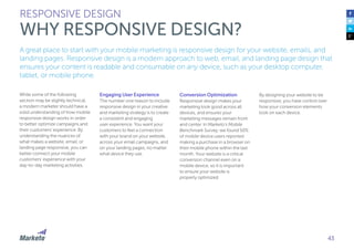43
A great place to start with your mobile marketing is responsive design for your website, emails, and
landing pages. Responsive design is a modern approach to web, email, and landing page design that
ensures your content is readable and consumable on any device, such as your desktop computer,
tablet, or mobile phone.
While some of the following
section may be slightly technical,
a modern marketer should have a
solid understanding of how mobile
responsive design works in order
to better optimize campaigns and
their customers’ experience. By
understanding the nuances of
what makes a website, email, or
landing page responsive, you can
better connect your mobile
customers’ experience with your
day-to-day marketing activities.
Engaging User Experience
The number one reason to include
responsive design in your creative
and marketing strategy is to create
a consistent and engaging
user experience. You want your
customers to feel a connection
with your brand on your website,
across your email campaigns, and
on your landing pages, no matter
what device they use.
RESPONSIVE DESIGN
WHY RESPONSIVE DESIGN?
Conversion Optimization
Responsive design makes your
marketing look good across all
devices, and ensures your
marketing messages remain front
and center. In Marketo’s Mobile
Benchmark Survey, we found 50%
of mobile device users reported
making a purchase in a browser on
their mobile phone within the last
month. Your website is a critical
conversion channel even on a
mobile device, so it is important
to ensure your website is
properly optimized.
By designing your website to be
responsive, you have control over
how your conversion elements
look on each device.
 