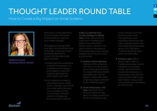 Katherine Griwert
Marketing Director, Brafton
What does a mobile algorithm—
and the broader shift toward
mobile adoption—mean for
your content strategy?
While apps and styling sheets
now take a more prominent seat
at the table, mobile also invites
a refreshed approach to
content that has traditionally
performed well.
•	 Mobile searches usually serve
a need for fast answers. Try
emphasizing short pieces;
white papers or long-form
blogs are (generally) not
what mobile users want.
•	 Your audiences are likely to
use smartphones at certain
points in the day (if you’re B2B,
this is often during personal
hours, business lunches,
or commutes). Distribute
content to strategically
to occupy those moments.
3 Ways To Optimize Your
Content Strategy for Mobile
Users: What makes sense for
customers on desktop won’t
always make sense when
they’re mobile— but don’t miss
opportunities to repurpose or
reinvigorate areas of your existing
strategy that can be put to work
across devices.
1.	Build an industry glossary.
Address on-the-go queries
with short, concise answers
about widely searched terms.
For a large B2B brand, Brafton
discovered over 7% of all
organic mobile traffic lands
on glossary pages compared
to 4% of desktop organic.
2.	Email timely topics—and
early. More than half of
Americans look for news
alerts on mobile, and email is
the No.1 smartphone web
activity. People check their
phones as part of their
morning rituals, so hit
subscribers before they even
reach a desktop. Brafton has
seen blogs with timely emails
garner up to 25% higher
mobile email referral traffic
when sent before 8am.
3.	Embrace video. 28% of
people watch video on
mobile devices daily, making
it mobile’s most popular
media. Use this format to
provide demonstrations or
trend analysis, then seed the
clips on social media during
peak mobile hours to stand
out as people skim newsfeeds
on their phones.
How to Create a Big Impact on Small Screens
THOUGHT LEADER ROUND TABLE
46
 