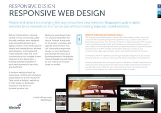 Mobile and tablets are changing the way consumers view websites. Responsive web enables
websites to be viewable on any device size without creating separate, siloed websites.
Before mobile devices became
central in how consumers surfed
the web, websites were designed
to be viewed on desktop and
laptop screens. The introduction of
tablets and mobile devices allowed
web designers to innovate and
create website codes that work
consistently across multiple screen
resolutions and device sizes—
building separate websites for
each device proved to be costly
and inefficient.
A modern website should be
responsive—shifting and changing
shape based on screen resolution.
Take a look at Airbnb’s website as
it shifts based on the screen
resolution of a device or
browser window size.
Note your web design does
not respond directly to the
device. Instead, it responds
to the screen resolution and
specific environment. You
will often notice responsive
design on your desktop as
you change the sizeof your
browser window—the website
should change size and shape
as you make your browser
larger or smaller.
RESPONSIVE DESIGN
RESPONSIVE WEB DESIGN
WEBSITE PERSONALIZATION AND MOBILE
The majority of your website visitors—almost 98%—are anonymous when they arrive
at your site. Part of creating a responsive experience for your visitors is giving them a
personalized experience. You can do this using real-time-personalization (RTP) software
in your marketing automation tool, which allows you to serve personalized content to
visitors based on the behavioral information you gather by listening to both demographic
and behavioral cues. RTP software, like Marketo’s, allows you to listen to your
consumers and supply a personalized, relevant web experience right from the start.
For example, with RTP, marketers could recognize people visiting from an iOS browser,
like Safari, and then drive them to download the native mobile app from the App Store.
Note your web design does not respond directly to the device. Instead, it responds to the
screen resolution and specific environment. You will often notice responsive design on
your desktop as you change the size of your browser window—the website should
change size and shape as you make your browser larger or smaller.
!
Airbnb’s Responsive
Web Design
 