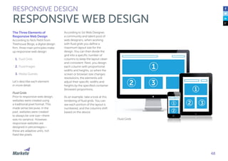 48
The Three Elements of
Responsive Web Design
According to Nick Pettit from
Treehouse Blogs, a digital design
firm, three main principles make
up responsive web design:
1.	Fluid Grids
2.	Fluid Images
3.	Media Queries
Let’s describe each element
in more detail.
Fluid Grids
Prior to responsive web design,
websites were created using
a traditional pixel format. This
made sense because, in the
past, websites were created
to always be one size—there
was no variance. However,
responsive websites are
designed in percentages—
these are adaptive units, not
fixed like pixels.
According to 1st Web Designer,
a community and talent pool of
web designers, when working
with fluid grids you define a
maximum layout size for the
design. You can then divide the
grid into a specific number of
columns to keep the layout clean
and consistent. Next, you design
each column with proportional
widths and heights, so when the
screen or browser size changes
resolutions, the elements will
adjust their specific widths and
heights by the specified container
(browser) proportions.
As an example, take a look at this
rendering of fluid grids. You can
see each portion of the layout is
numbered, and the columns shift
based on the device.
RESPONSIVE DESIGN
RESPONSIVE WEB DESIGN
Fluid Grids
 