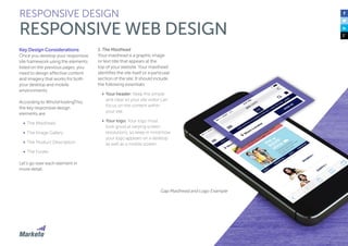50
Key Design Considerations
Once you develop your responsive
site framework using the elements
listed on the previous pages, you
need to design effective content
and imagery that works for both
your desktop and mobile
environments.
According to WhoIsHostingThis,
the key responsive design
elements are:
•	 The Masthead
•	 The Image Gallery
•	 The Product Description
•	 The Footer
Let’s go over each element in
more detail.
1. The Masthead
Your masthead is a graphic image
or text title that appears at the
top of your website. Your masthead
identifies the site itself or a particular
section of the site. It should include
the following essentials:
•	 Your header: Keep this simple
and clear so your site visitor can
focus on the content within
your site.
•	 Your logo: Your logo must
look good at varying screen
resolutions, so keep in mind how
your logo appears on a desktop
as well as a mobile screen.
RESPONSIVE DESIGN
RESPONSIVE WEB DESIGN
Gap Masthead and Logo Example
 