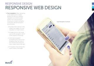 51
•	 Your navigation: When designing
to be responsive for mobile,
people will view your website
navigation on a much smaller
screen—so it can be tricky to
ensure your content is properly
consumed. WhoIsHostingThis
recommends:
•	 A simple menu anchor in the
header that toggles the main
navigation on small screens.
•	 A header anchor that jumps
users to the navigation, which
is then placed in the footer.
•	 A left-slide navigation
accessed by the menu’s icon,
revealing a tray that slides in
from the left and moves the
main content over to the right.
•	 A navigation that overlays the
main content of the page.
RESPONSIVE DESIGN
RESPONSIVE WEB DESIGN
Gap Navigation Example
 