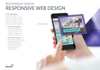 52
2. The Image Gallery
The image gallery is the
collection of images you have
on your homepage. They can
showcase your product or be
part of your overall navigation.
Consider the following elements:
•	 Your image navigation:
Responsive design and
mobile lends itself well to
imagery. Consider using
images for navigation or a
preview of key products.
•	 Your product images: Add
new product images to your
homepage. WhoIsHostingThis
recommends creating
a touch-friendly image
carousel, allowing users
to swipe between
product photos.
RESPONSIVE DESIGN
RESPONSIVE WEB DESIGN
REI Image Gallery
 