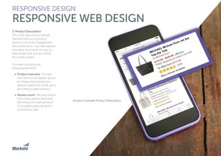 53
3. Product Description
This is the area of your website
that describes your product,
which is critical for engagement
and conversions. Your descriptions
should be short and concise, so
they render well and are catchy
for mobile visitors.
Consider including the
following elements:
•	 Product overview: This text
overview should appear above
an image and provide your
website visitors the name, price,
and rating of each product.
•	 Review count: Tell your visitors
how many reviews and what
the rating is for each product.
This is particularly handy for
ecommerce sites.
RESPONSIVE DESIGN
RESPONSIVE WEB DESIGN
Amazon Example Product Description
 