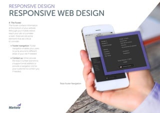 4. The Footer
The footer contains information
at the bottom of your website.
Although your mobile visitors
reach your site on a smaller
screen, there are still some
elements that are critical
to consider:
•	 Footer navigation: Footer
navigation enables your users
to jump around to different
areas of your site if needed.
•	 Contact us: Either provide
the exact number and link to
a support email address or
provide a navigation link for
your customer to contact you
if needed.
RESPONSIVE DESIGN
RESPONSIVE WEB DESIGN
Tesla Footer Navigation
 