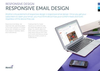 55
Another critical element of responsive design is responsive email design. Once you get your
subscribers to open your email, you must think about how your content reads and looks
regardless of the device they use.
Responsive email design, like
responsive web, seamlessly adapts
to the screen resolution of multiple
device sizes. It enables your emails
to be viewed on desktops, tablets,
and mobile devices.
Creating emails for mobile
requires you to rethink the way
you traditionally approach email
design. You need to determine
what content your mobile viewers
really need to see (you don’t have
much room), and how you should
design your email to convert on
mobile devices.
RESPONSIVE DESIGN
RESPONSIVE EMAIL DESIGN
 