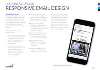 56
Mobile Email Layouts
Designing for mobile is more than
just creating an email with mobile-
specific code. You need to think
more holistically about the layout
of your email. Make sure your email
is visually appealing, the text is
readable, and your calls-to-action
are clear.
Here are some best practices
to keep in mind:
•	 Your emails should be no wider
than 500-600 pixels, and they
should be in single column
layouts for easy reading and
quick consumption on a
mobile device.
•	 All critical design elements
should be in the top portion of
your email—above the fold.
Remember, on a mobile or
tablet device you have less
room, so be strategic.
•	 Your buttons should be a
minimum of 44 x 44 pixels so
your subscriber can read and
click. Additionally, this is the
guideline Apple recommends.
•	 Keep your text large for
readability. Readers won’t see
text that is too small. Also, keep
in mind the minimum font size
for Apple is 13 pixels.
•	 Some devices do not support
responsive design, so your
email will instead be scaled—
reduced in size—to the device.
•	 Remember that flash,
JavaScript video, and other
rich media won’t work in an
HTML email.
•	 Always provide a plain text
version for subscribers who
simply don’t like HTML emails.
RESPONSIVE DESIGN
RESPONSIVE EMAIL DESIGN
As an example, see a mobile
responsive email sent from the
consignment retailer The Real
Real. This email is in a single
column layout and draws a
subscriber in by placing the
important information—a new
30% off discount—above the fold.
Additionally, the font is bold and
clear for easy reading.
The Real Real Mobile Email Design
 