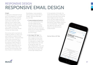 57
Images
Images are a critical part of how
your email appears on a mobile
phone. Not only is the viewing
screen much smaller, but your
subscribers might be multi-
tasking—so you need to grab
their attention. Images should
be colorful, bold, and on brand.
Your images, like the other
elements in your email, should
change size responsively.
Most email clients now block all
images by default, so users must
take initiative to unblock if they
want to see them. The good news
is that most consumers do, in
fact, want to see your images.
According to David Daniels of
The Relevancy Group, 55% of
consumers stated they turn on
the images in the emails they
receive, and 57% say they check
their emails on mobile devices.
Nonetheless, many recipients
will look at your emails without
images. Here are a few steps
you can take:
•	 Create bulletproof buttons:
You can create buttons that
look like images but are
actually cleverly formatted
HTML. The buttons ensure
subscribers see the important
points of your email, regardless
of whether or not they’ve
blocked images.
•	 Use image “alt” tags: You
want recipients who block
their images to know what
exactly they are not seeing.
For example, an image of red
high-heeled shoes can have
an alt tag that reads “red
high-heeled shoes”. If you are
offering 15% off those shoes,
the alt tag should read “15%
off red high-heeled shoes”.
RESPONSIVE DESIGN
RESPONSIVE EMAIL DESIGN
In this example on the right, the
retailer Neiman Marcus made sure
the email subscriber knew exactly
what images she was missing
when she had images turned off
by including an alt tag of “Friends
and Family 2-Day Deeper Discount
on Entire Site/Store”. The retailer
also gave the subscriber an
option to view the email on
a web browser.
Neiman Marcus Alt Tags
 