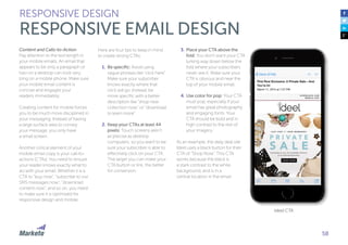 58
Content and Calls-to-Action
Pay attention to the text length in
your mobile emails. An email that
appears to be only a paragraph or
two on a desktop can look very
long on a mobile phone. Make sure
your mobile email content is
concise and engages your
readers immediately.
Creating content for mobile forces
you to be much more disciplined in
your messaging. Instead of having
a large surface area to convey
your message, you only have
a small screen.
Another critical element of your
mobile email copy is your call-to-
actions (CTAs). You need to ensure
your reader knows exactly what to
do with your email. Whether it is a
CTA to “buy now”, “subscribe to our
SMS messages now”, “download
content now”, and so on, you need
to make sure it is optimized for
responsive design and mobile.
Here are four tips to keep in mind
to create strong CTAs:
1.	Be specific: Avoid using
vague phrases like “click here”.
Make sure your subscriber
knows exactly where that
click will go. Instead, be
more specific with a better
description like “shop new
collection now” or “download
to learn more”.
2.	Keep your CTAs at least 44
pixels: Touch screens aren’t
as precise as desktop
computers, so you want to be
sure your subscriber is able to
effectively click on your CTA.
The larger you can make your
CTA button or link, the better
for conversion.
RESPONSIVE DESIGN
RESPONSIVE EMAIL DESIGN
3.	Place your CTA above the
fold: You don’t want your CTA
lurking way down below the
fold where your subscribers
never see it. Make sure your
CTA is obvious and near the
top of your mobile email.
4.	Use color for pop: Your CTA
must pop, especially if your
email has great photography
and engaging fonts. Your
CTA should be bold and in
high contrast to the rest of
your imagery.
As an example, the daily deal site
Ideel uses a black button for their
CTA of “Shop Now”. This CTA
works because the black is
a stark contrast to the white
background, and is in a
central location in the email.
Ideel CTA
 