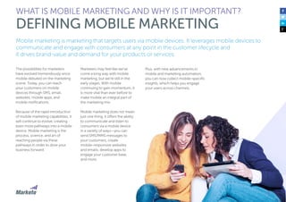 6
Mobile marketing is marketing that targets users via mobile devices. It leverages mobile devices to
communicate and engage with consumers at any point in the customer lifecycle and
it drives brand-value and demand for your products or services.
The possibilities for marketers
have evolved tremendously since
mobile debuted on the marketing
scene. Today, you can reach
your customers on mobile
devices through SMS, email,
websites, mobile apps, and
mobile notifications.
Because of the rapid introduction
of mobile marketing capabilities, it
will continue to evolve, creating
even more pathways into a mobile
device. Mobile marketing is the
process, science, and art of
reaching people via these
pathways in order to drive your
business forward.
Marketers may feel like we’ve
come a long way with mobile
marketing, but we’re still in the
early stages. With mobile
continuing to gain momentum, it
is more vital than ever before to
make mobile an integral part of
the marketing mix.
Mobile marketing does not mean
just one thing, it offers the ability
to communicate and listen to
consumers via a mobile device
in a variety of ways—you can
send SMS/MMS messages to
your customers, create
mobile-responsive websites
and emails, develop apps to
engage your customer base,
and more.
WHAT IS MOBILE MARKETING AND WHY IS IT IMPORTANT?
DEFINING MOBILE MARKETING
Plus, with new advancements in
mobile and marketing automation,
you can now collect mobile-specific
insights, which helps you engage
your users across channels.
 