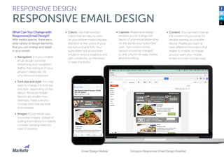 What Can You Change with
Responsive Email Design?
With media queries, there are a
wide variety of design elements
that you can change and adapt
in your emails.
•	 Navigation: For your mobile
email design, consider
simplifying your navigation.
Rather than listing all of your
product categories, list
only the most important.
•	 Font size and style: You may
want to change the font size
and style, depending on the
device. Because mobile
devices are smaller than
desktops, make sure you
choose fonts that are bold
and readable.
•	 Images: If your email uses
horizontal images, instead of
scaling them down for mobile,
consider stacking them for
ease of viewing.
•	 Colors: Use high contrast
colors that are easy to view
on your phone—especially pay
attention to the colors of your
background and font. Your
subscribers will access their
emails in various situations and
light conditions, so the easier
to read, the better.
RESPONSIVE DESIGN
RESPONSIVE EMAIL DESIGN
•	 Layouts: Responsive design
enables you to change the
layout of your email depending
on the device your subscriber
uses. Two-column email
layouts should be changed
to one column for easy mobile
phone scrolling.
•	 Content: You can even change
the content of your email for
people viewing on a mobile
device. Maybe you want to
have different information that
relates to mobile, or maybe
you just want your mobile
emails to more concise copy.
Groupon Responsive Email Design DesktopEmail Design Mobile
 