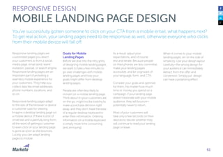 61
You’ve successfully gotten someone to click on your CTA from a mobile email, what happens next?
To get real action, your landing pages need to be responsive as well, otherwise everyone who clicks
from their mobile device will fall off.
Responsive landing pages are
customized pages you direct
your customers to from a social
media page, email send, event
invitation, paid ad, or search engine.
Responsive landing pages are an
important part of providing a
seamless mobile experience for
your customers. They help you
collect data like email addresses,
phone numbers, locations, and
so on.
Responsive landing pages adapt
to the size of the browser or device
a customer uses for viewing.
Imagine a desktop landing page on
a mobile device. If there is a lot of
small text and a painfully long form,
all the work of getting a customer
to even click on your landing page
is gone as soon as she bounces.
Luckily, you can adapt landing
pages to mobile.
Goals for Mobile
Landing Pages
Before we dive into the nitty gritty
of designing mobile landing pages,
we want to take a few minutes to
go over challenges with mobile
landing pages and how your
goals might differ from desktop
landing pages.
People are often less likely to
convert on a mobile landing page.
Think about it—your customers are
on the go, might not be looking to
make a purchase decision right
away, and they don’t have the ease
of a regular desktop keyboard to
enter their information. Entering
information on a mobile keyboard
is simply more time consuming
(and annoying).
RESPONSIVE DESIGN
MOBILE LANDING PAGE DESIGN
As a result, adjust your
expectations, and of course
test and iterate. Because people
on their phones are less committal,
make your landing pages
accessible, and be cognizant of
your language, form, and CTA.
Consider your goals and optimize
for them. No matter how much
time or money you spend on a
campaign, if your landing page
doesn’t resonate with your mobile
audience, they will bounce—
potentially never to return.
Most of your customers will
take only a few seconds on their
devices to decide whether they
will continue to read your landing
page or leave.
When it comes to your mobile
landing pages, err on the side of
simplicity. Use your design layout
carefully—the wrong design for
your audience can immediately
detract from the offer and
conversion. Simply put: design
can have a polarizing effect.
 