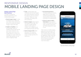 Mobile Landing Page
Best Practices
Consider including the
following elements in your
mobile landing pages:
•	 Brand image or logo: In order
to establish trust, make sure
your visitor knows exactly who
you are. You want your brand
image or logo to be clear.
•	 Header or headline: Your
landing page header or
headline should match the ad
your visitor clicked on. You
don’t have much room on a
mobile device to convey your
message—so make it short and
sweet. Alternatively, you can
use an engaging image.
•	 Copy: Landing page copy
should also be concise. Explain
your offer and add an incentive
for visitors to click on or fill out
your form. Make your copy
scannable, with bullets and
short sentences.
•	 Interior imagery: Add imagery
that supports your offer. You
can also consider adding
videos or other types of
content. Your images should
be engaging and eye catching.
•	 Call-to-Action (CTA): Make
sure your CTA is obvious.
Mobile phone screens are
small, so make sure the CTA
stands out.
RESPONSIVE DESIGN
MOBILE LANDING PAGE DESIGN
•	 Social sharing buttons:
Consider asking your landing
page visitors to share your
content by providing social-
sharing buttons that are easy
to access on a mobile device.
•	 A form or way to collect
information: If you want to
collect information from your
visitor, provide a short form,
with fields designed for ease
of use.
Take a look at a mobile landing
page promoting Hyundai. The
landing page uses a clear logo,
has a catchy headline, includes
an appealing image of the new
Elantra, and has clear CTAs to
either find your local dealer
or go to the website for
more information.
Hyundai Mobile Landing Page
62
 