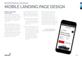 63
Mobile Landing Page
Call-to-Action
Your CTA is an important part of
your mobile landing page. Because
many of your viewers will view your
landing page on their phone, you
can get a bit more creative with
your CTAs.
While a regular desktop landing
page often has a CTA of “download
now”, “purchase now”, and so on,
marketers should take advantage of
mobile capabilities. For instance,
consider including a CTA for “call
now” and provide a phone number.
A mobile user can simply click on
your CTA and automatically dial
straight from his phone.
According to Alex Harris of Alex
Designs, here are some best
practices to keep in mind when
implementing a “dial now” CTA:
1.	Ensure your phone number
is in HTML, and it is “click-to-
call” ready, meaning you can
tap on the phone and it will
dial for you.
2.	Test a phone number versus
a “click-to-call” button. This
button functions the same
as a clickable phone number,
but it’s a button with CTA text
that says “Call Now—Click
Here”. Harris has seen a
10-20% increase in phone
calls when using this type
of button.
RESPONSIVE DESIGN
MOBILE LANDING PAGE DESIGN
Additionally, you can leverage
location-based CTAs on your
landing page to drive your
customers to an action near
their specific locations. In the
example to the right, you can see
a user searching for a Toyota
Tundra is taken to a mobile landing
page that prompts the user to find
an offer at a location near them.
Mobile Landing Page:
Toyota Location Based CTA
 
