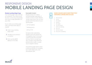 65
Mobile Landing Page Copy
Your landing page copy is the key
to conversion. Your copy should
be short, convincing, and provide
your visitor a clear explanation of
your offer.
As you write your landing page
copy, use these three steps as
a guide:
1.	Draw in your landing
page visitor
2.	Talk about your product
or solution
3.	Point out the WIIFM
(What’s In It For Me)
Scannable Content
People simply don’t read a
full landing page, especially on
mobile—so less is more. Marketo
studies have shown that, at most,
people read three pieces of your
landing page:
•	 The headline
•	 Bullet points
•	 Your CTA
Include a bold, captivating
headline and a few sentences
of engaging copy to show your
customer why they should fill
out your form or contact you.
Also consider using interactive
elements like a video or audio
clip to heighten interest.
Your landing page doesn’t need
to sell your product or company,
but it does need a very clear
and relevant offer.
RESPONSIVE DESIGN
MOBILE LANDING PAGE DESIGN
SEARCH ENGINE LAND’S 10 BEST PRACTICES
FOR MOBILE LANDING PAGE SUCCESS
1.	 Be accessible
2.	 Be fast
3.	 Be orderly
4.	 Be brief
5.	 Be legible
6.	 Be call-friendly
7.	 Be thumb-friendly
8.	 Be local
9.	 Be form-simple
10.	 Be action-compelling
!
 
