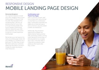 66
Removing Navigation
You may be tempted to include
your main navigation links on your
landing pages (“If they don’t like
this offer, they’ll be able to find
something else!”). But this can
be distracting from your main
CTA. Eye-tracking studies have
found navigation panels draw
attention away from your offer
and conversion. Plus, it is a lot to
include for a mobile responsive
landing page.
Remember your main goal isn’t to
have your landing page viewer visit
your website—it’s conversion for a
particular CTA. After they convert,
feel free to send your customers
additional information—just don’t
muddy the waters during your
initial interaction.
Confirmation and
Thank You Pages
After a customer converts, take
time to thank them with an email
or send them to a confirmation
page. Confirmation and thank you
pages are an important way to
track conversion, plus they deliver
a better user experience.
Additionally, they provide an
opportunity to deepen the
relationship by making another
offer, promoting content, running
a poll, asking for a social share, or
directing attention to a mobile
app. In fact, more than 40% of
customers are willing to share
additional information after
they convert.
RESPONSIVE DESIGN
MOBILE LANDING PAGE DESIGN
 