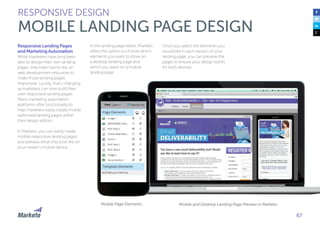 67
Responsive Landing Pages
and Marketing Automation
While marketers have long been
able to design their own landing
pages, they have had to rely on
web development resources to
make those landing pages
responsive. Luckily, that’s changing
as marketers can now build their
own responsive landing pages.
Many marketing automation
platforms offer functionality to
help marketers easily create mobile
optimized landing pages within
their design editors.
In Marketo, you can easily create
mobile responsive landing pages
and preview what they look like on
your viewer’s mobile device.
In the landing page editor, Marketo
offers the option to choose which
elements you want to show on
a desktop landing page and
which you want on a mobile
landing page.
RESPONSIVE DESIGN
MOBILE LANDING PAGE DESIGN
Once you select the elements you
would like in each version of your
landing page, you can preview the
pages to ensure your design works
for both devices.
Mobile Page Elements Mobile and Desktop Landing Page Preview in Marketo
 