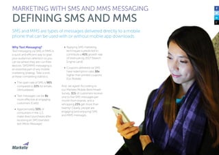 69
SMS and MMS are types of messages delivered directly to a mobile
phone that can be used with or without mobile app downloads.
Why Text Messaging?
Text messaging via SMS or MMS is
a quick and efficient way to grab
your audience’s attention so you
can be where they are—on their
devices. SMS/MMS messaging is
an essential part of any mobile
marketing strategy. Take a look
at these compelling statistics:
•	 The open rate of SMS is 98%
compared to 22% for emails
(Venturebeat)
•	 Text messages can be 8x
more effective at engaging
customers (Cellit)
•	 Approximately 50% of
consumers in the U.S.
make direct purchases after
receiving an SMS branded
text (Moto Message)
•	 Applying SMS marketing
techniques is predicted to
contribute a 40% growth rate
of revenues by 2017 (Search
Engine Land)
•	 Coupons delivered via SMS
have redemption rates 10x
higher than printed coupons
(Go Mobile)
And, we agree! According to
our Marketo Mobile Benchmark
Survey, 31% of customers receive
one to five SMS messages per
month from brands, and a
whopping 23% get more than
twenty! Clearly, people are
engaging (and enjoying) SMS
and MMS messages.
MARKETING WITH SMS AND MMS MESSAGING
DEFINING SMS AND MMS
 