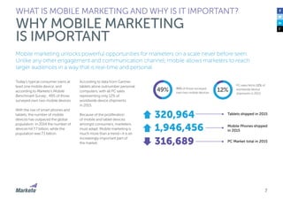 7
Mobile marketing unlocks powerful opportunities for marketers on a scale never before seen.
Unlike any other engagement and communication channel, mobile allows marketers to reach
larger audiences in a way that is real-time and personal.
Today’s typical consumer owns at
least one mobile device, and
according to Marketo’s Mobile
Benchmark Survey , 49% of those
surveyed own two mobile devices.
With the rise of smart phones and
tablets, the number of mobile
devices has outpaced the global
population. In 2014 the number of
devices hit 7.7 billion, while the
population was 7.1 billion.
According to data from Gartner,
tablets alone outnumber personal
computers, with all PC sales
representing only 12% of
worldwide device shipments
in 2015.
Because of the proliferation
of mobile and tablet devices
amongst consumers, marketers
must adapt. Mobile marketing is
much more than a trend—it is an
increasingly important part of
the market.
WHAT IS MOBILE MARKETING AND WHY IS IT IMPORTANT?
WHY MOBILE MARKETING
IS IMPORTANT
12%
PC sales fell to 12% of
worldwide device
shipments in 2015
49% 49% of those surveyed
own two mobile devices
320,964
1,946,456
316,689
Tablets shipped in 2015
PC Market total in 2015
Mobile Phones shipped
in 2015
 