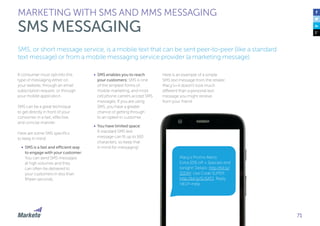 71
A consumer must opt-into this
type of messaging either on
your website, through an email
subscription request, or through
your mobile application.
SMS can be a great technique
to get directly in front of your
consumer in a fast, effective,
and concise manner.
Here are some SMS specifics
to keep in mind:
•	 SMS is a fast and efficient way
to engage with your customer:
You can send SMS messages
at high volumes and they
can often be delivered to
your customers in less than
fifteen seconds.
•	 SMS enables you to reach
your customers: SMS is one
of the simplest forms of
mobile marketing, and most
cell phone carriers accept SMS
messages. If you are using
SMS, you have a greater
chance of getting through
to an opted-in customer.
•	 You have limited space:
A standard SMS text
message can fit up to 160
characters, so keep that
in mind for messaging!
MARKETING WITH SMS AND MMS MESSAGING
SMS MESSAGING
Here is an example of a simple
SMS text message from the retailer
Macy’s—it doesn’t look much
different than a personal text
message you might receive
from your friend.
SMS, or short message service, is a mobile text that can be sent peer-to-peer (like a standard
text message) or from a mobile messaging service provider (a marketing message).
Macy’s Promo Alerts:
Extra 20% off + Specials end
tonight! Details: http://bit.ly/
SSDAY. Use Code SUPER:
http://bit.ly/SUSAT1. Reply
HELP=help.
 