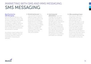 73
Best Practices for
SMS Messaging
Even though your SMS texts land
directly in consumers’ hands—they
are easy to forgot about and delete,
so you need to make sure your
messaging is engaging, interesting,
and appealing. You can test and
iterate different aspects of your SMS
texts, but there are certainly some
tips and tricks to consider.
According to Susan Gunelius from
Entrepreneur magazine, these are
some best practices to keep in
mind when composing your
SMS texts:
1.	Be brief and focused. You
only have 160 characters to
grab your reader’s attention,
so your text message should
be succinct and engaging.
Speak directly to your target
audience in your messages—
use the personas you created
earlier in this guide to help
shape your message. Be
sure to include how to take
advantage of your SMS
offer and its benefits.
2.	Avoid slang and
abbreviations. If your text
message looks like spam,
subscribers will delete it. If
they have no idea what you
are talking about, they will not
pay any attention to the
valuable offers you provide.
For maximum engagement,
be sure to leave out anything
that might seem too slick and
promotional. Slang and text
abbreviations can cheapen
the perception of your brand
and hinder your campaign.
3.	Offer something of value.
Don’t send an SMS text to
a subscriber unless you
have something to offer
and something to say. If
you don’t offer value, you risk
your customer opting out of
your SMS communication.
You should always include
a real-time offer and show
your subscriber the WIIFM
(What’s In In For Me). Whether
you provide information about
a sale or wwa new product,
the message should describe
the benefits of acting now.
MARKETING WITH SMS AND MMS MESSAGING
SMS MESSAGING
 