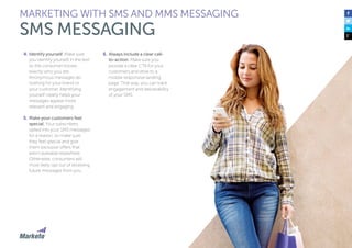 74
4.	Identify yourself. Make sure
you identify yourself in the text
so the consumer knows
exactly who you are.
Anonymous messages do
nothing for your brand or
your customer. Identifying
yourself clearly helps your
messages appear more
relevant and engaging.
5.	Make your customers feel
special. Your subscribers
opted into your SMS messages
for a reason, so make sure
they feel special and give
them exclusive offers that
aren’t available elsewhere.
Otherwise, consumers will
most likely opt out of receiving
future messages from you.
6.	Always include a clear call-
to-action. Make sure you
provide a clear CTA for your
customers and drive to a
mobile responsive landing
page. That way, you can track
engagement and deliverability
of your SMS.
MARKETING WITH SMS AND MMS MESSAGING
SMS MESSAGING
 