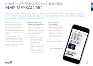 75
MMS, or multimedia messaging
service, is a multimedia message
that can be sent peer-to-peer,
from a mobile messaging service
provider, or from a website to a
mobile phone. MMS messages can
include text, photos, videos, audios,
or GIFs.
In contrast to an SMS, a MMS
message enables you to include a
larger variety of branding essentials
for a more engaging experience.
Here are some elements of a MMS
message to keep in mind:
•	 MMS messaging provides
great branding opportunities.
Because MMS messages
can include rich visuals, your
subscriber has a better user
experience. In fact, according
to the company Outspoken,
MMS has some pretty
impressive stats:
•	 MMS texts have a higher
customer engagement
with a 15% average CTR
(click-through-rate)
•	 MMS increases campaign
opt-ins by 20% over SMS
•	 Subscribers are eight times
more likely to share MMS
content on social networks
•	 You can fit more in a
MMS message.
In contrast to SMS messages,
where you can only fit 160
characters, MMS messages
have no limits. You can
include many characters
and images in your MMS
texts to create a more full
campaign experience.
Here is an example of an
MMS message from Starbucks:
Starbucks MMS Message
MMS, or multimedia messaging service, is a multimedia message that can be sent peer-to-peer,
from a mobile messaging service provider, or from a website to a mobile phone. MMS messages
can include text, photos, videos, audios, or GIFs.
MARKETING WITH SMS AND MMS MESSAGING
MMS MESSAGING
 