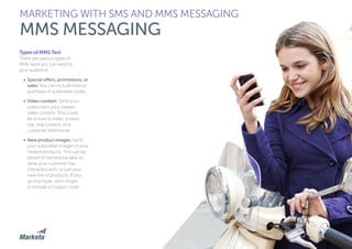 77
Types of MMS Text
There are various types of
MMS texts you can send to
your audience:
•	 Special offers, promotions, or
sales: You can include links to
purchase or scannable codes.
•	 Video content: Send your
subscribers your newest
video content. This could
be a how-to video, a news
clip, viral content, or a
customer testimonial.
•	 New product images: Send
your subscriber images of your
newest products. This can be
based on behavioral data on
what your customer has
interacted with, or just your
new line of products. If you
go this route, don’t forget
to include a coupon code.
MARKETING WITH SMS AND MMS MESSAGING
MMS MESSAGING
 