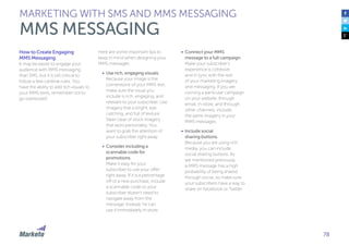 78
How to Create Engaging
MMS Messaging
It may be easier to engage your
audience with MMS messaging
than SMS, but it is still critical to
follow a few cardinal rules. You
have the ability to add rich visuals to
your MMS texts, remember not to
go overboard!
Here are some important tips to
keep in mind when designing your
MMS messages:
•	 Use rich, engaging visuals.
Because your image is the
cornerstone of your MMS text,
make sure the visual you
include is rich, engaging, and
relevant to your subscriber. Use
imagery that is bright, eye
catching, and full of texture.
Steer clear of stock imagery
that lacks personality. You
want to grab the attention of
your subscriber right away.
•	 Consider including a
scannable code for
promotions.
Make it easy for your
subscriber to use your offer
right away. If it is a percentage
off of a new purchase, include
a scannable code so your
subscriber doesn’t need to
navigate away from the
message. Instead, he can
use it immediately in-store.
•	 Connect your MMS
message to a full campaign.
Make your subscriber’s
experience is cohesive
and in sync with the rest
of your marketing imagery
and messaging. If you are
running a particular campaign
on your website, through
email, in-store, and through
other channels, include
the same imagery in your
MMS messages.
•	 Include social
sharing buttons.
Because you are using rich
media, you can include
social sharing buttons. As
we mentioned previously,
a MMS message has a high
probability of being shared
through social, so make sure
your subscribers have a way to
share on Facebook or Twitter.
MARKETING WITH SMS AND MMS MESSAGING
MMS MESSAGING
 