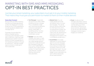 79
Just like your email marketing, your subscribers must opt-in to your mobile marketing.
That means they must give you permission to market to them on their mobile devices.
Subscriber Consent
Because SMS and MMS marketing
has become increasingly popular,
in 2013, the Telephone Consumer
Protection Act (TCPA) expanded to
include regulations related to text
message opt-ins.
Essentially, the law states that
before a marketer sends a
consumer a text message in either
SMS or MMS form, they must have
expressed prior written consent in
the form of a text message back to
the marketing company or through
an online form. There are multiple
ways to achieve a mobile opt-in
from a subscriber:
•	 Text Message: A subscriber
can opt into your SMS or MMS
marketing via a text message.
This is considered a single
opt-in and works by asking the
consumer to text back by
writing “SUBSCRIBE” or
something similar. You then
can reply to the consumer
confirmation via text.
•	 Signage: If you are a retail
marketer, at an event, or have
a brick-and-mortar store, you
can create signage asking a
consumer to subscribe to your
text messaging. Simply ask
them to text “SUBSCRIBE” to
a specific short code or phone
number. To make these even
more effective, consider
offering a discount for
new subscribers.
MARKETING WITH SMS AND MMS MESSAGING
OPT-IN BEST PRACTICES
•	 Website Form: You can
create website forms that
opt website visitors in to your
text messages. This can be
done by having a visitor enter
his information into a form,
including phone number. You
can then text a confirmation
code to the user, allowing your
subscriber to opt-in to your
messages from his device. This
is considered a double opt-in.
•	 Social Media: Encourage
subscribers on social media to
opt-in to your text messages.
Offer discounts and let them
know what sort of offers they
can expect. Send out a code
and have them opt-in. You can
also create a Facebook tab or
widget so your subscribers can
opt-in without leaving the
social media interface.
•	 Email: Include your text
message subscription options
in upcoming marketing emails.
Just like asking your email
subscribers to follow you on
social channels, asking them
to opt into your SMS and MMS
messages is another way to
engage your audience.
 