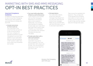 80
Important Compliance
Guidelines
In addition to requiring subscribers
to opt-in to your text messaging,
there are also other guidelines
you must follow to comply with
the TCPA.
•	 Include instructions
on how to opt-out.
Your subscribers must
know how they can opt-out
of text communications
from your company. An
example would be to include
messaging in your text that
explains to your subscribers
they can “opt-out by texting
‘STOP’ to [short code]”. Your
short code is your shortened
text number.
•	 You must notify subscribers
if there is a cost to the service.
There may be a cost involved
with your text messaging,
depending on the service
plans of your recipients.
Additionally, if you provide
a link that goes to a website
browser page, your subscribers
that might have to pay for data.
Therefore, you must inform
your subscribers that “standard
message and data rates
may apply”.
•	 Provide subscribers with a
way to ask questions.
Your SMS and MMS
subscribers may want to
ask you questions. You must
provide them with a way to ask
for help. This can be done by
asking them to text “HELP” to
your short code.
MARKETING WITH SMS AND MMS MESSAGING
OPT-IN BEST PRACTICES
•	 Set expectations.
Your subscribers need to
know how many text
messages they will get from
you and how often they will
receive those messages.
Make sure you provide them
with that information up front
to set proper expectations
Take a look at this example from
Domino’s. They comply with
TCPA regulations by including
information on how to opt-out
of their communications, how
to ask for help, and that standard
data and message rates apply.
Domino’s Text Complying
with TCPA Laws
 