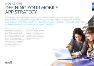 82
Mobile apps can support your business goal, whether that is to extend your product, drive
engagement, or support commerce. Mobile apps provide an opportunity to drive extremely
deep engagement with your customers. Evaluating how you can (and if you should) use an app
to support your business is a vital part of mobile marketing.
The introduction of a mobile
application into your marketing
planning is a critical and strategic
move. To fully integrate it as part
of a holistic marketing strategy, you
as the marketer need to be involved
in some of the more technical
aspects of mobile app creation and
implementation. This enables you
to include multiple engagement
touch-points throughout the
app as it is developed.
The following section includes
some technical details about app
creation and development.
However, for marketers to ensure
their apps create relationships
with customers in a personalized,
relevant way, participation is
a must!
MOBILE APPS
DEFINING YOUR MOBILE
APP STRATEGY
 