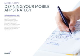 83
MOBILE APPS
DEFINING YOUR MOBILE
APP STRATEGY
Your App Development Team
App marketing starts with creating
a strategy that addresses and
supports your mobile and
organizational goals. The first
step is evaluating whether a
mobile app is right for your
business, but to do that, you need
to assemble a cross-functional
team ofstakeholders to determine
whether an app will deliver the
right type of value.
 