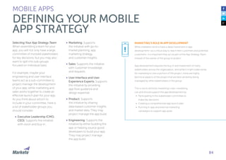 84
Selecting Your App Strategy Team
When assembling a team for your
app, you will not only have a large
committee of involved stakeholders
for key decisions, but you may also
want to split into sub-groups
focused on individual tasks.
For example, maybe your
engineering and user interface
teams act as a sub-committee to
project manage the development
of your app, while marketing and
sales works together to create an
effective launch plan for your app.
As you think about whom to
include in your committee, here is
a list of stakeholder groups you
should consider:
•	 Executive Leadership (CMO,
CEO): Supports the initiative
with vision and buy-in.
•	 Marketing: Supports
the initiative with go-to-
market planning, app
marketing strategy,
and customer insights.
•	 Sales: Supports the initiative
with customer knowledge
and requests.
•	 User Interface and User
Experience Experts: Supports
the initiative by providing
app flow guidance and
design expertise.
•	 Product: Supports
the initiative by sharing
data-based customer insights
and market data. They may
project manage the app build.
•	 Engineering: Supports the
initiative by either building the
app or helping source good
developers to build your app.
They may project manage
the app build.
MOBILE APPS
DEFINING YOUR MOBILE
APP STRATEGY
MARKETING’S ROLE IN APP DEVELOPMENT
While marketers tend to have a deep investment in app
development—as a critical way to reach their customers and potential
customers—it is important they act as part of the App Strategy Team
instead of the owner of the group or project.
App development requires the buy-in and investment of many
stakeholders across the organization, and while it might make sense
for marketing to own a portion of the project, there are highly
technical aspects of the project that are best served by being
managed by other stakeholders in the group.
This is not to diminish marketing’s role—marketing
can and should support the app development by:
•	 Participating in the stakeholder committee to
make key decisions
•	 Creating a comprehensive app launch plan
•	 Running in-app and external marketing
campaigns to support app goals
!
 