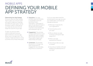 85
Determining Your App Strategy
Once you have your App Strategy
Team in place, you and your team
will need to create your roadmap
and define the app’s goals. Having
the goals in place is important as
you make key decisions that will
shape the outcome of your app.
To start, you and your team
need to understand why you
want someone to use your app.
What is she in the app to do? The
majority of apps boil down to trying
to achieve one of these three goals:
1.	Acquisition: Your app
provides useful functionality
in exchange for the user
providing contact
information. These types of
apps are typically promoted in
the app store and via paid
channels to drive downloads
and subsequent sign-up.
2.	Engagement: The activities
and associated actions in your
app drive the user to engage
with the app and your brand.
These types of apps build
relationships and loyalty.
3.	Conversion: The activities
and actions in this app may
have components of
engagement, but ultimately,
they drive to a conversion.
MOBILE APPS
DEFINING YOUR MOBILE
APP STRATEGY
Once you have determined the
primary goal for your app, you and
your stakeholder committee will
evaluate and decide:
•	 What type of app best fits
your organization?
•	 How should you price
your app?
•	 Will you design your app
in-house or through an app
design firm?
•	 What is your app
development timeline?
•	 How will you take your app
to market?
•	 How will you handle continued
feedback and development of
your app?
 