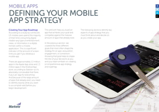 86
Creating Your App Roadmap
According to a study by comScore,
US mobile users spend the majority
of their time consuming digital
media—any type of entertainment,
news, or information in a digital
format—within a mobile
application. This is a significant
indicator of the amount of screen
time you get if you develop a
mobile app.
There are approximately 1.2 million
apps in the Apple App store and 1.3
million apps in the Android App
store, according to Statista—so it’s
absolutely conceivable that there
truly is an “app for everything”.
And because of the large amount
of apps that already exist, you need
to identify exactly what you want
to accomplish well before you
begin development.
This will both help you build an
app that achieves your goal and
competes against the massive
amount of apps that already exist.
In the previous section, we
covered the three different
goals that most often shape the
strategy for an app—acquisition,
engagement, or conversion.
Knowing that goal helps to shape
the rest of your decisions as you
and your team embark on creating
a comprehensive app strategy
and roadmap.
MOBILE APPS
DEFINING YOUR MOBILE
APP STRATEGY
The following sections identify key
aspects of app strategy that you
must think about and decide on
as you create your app.
 