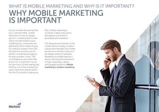 9
As you consider the journey that
your customer takes, mobile
interaction is now an integral
part of it—meaning that it’s now
vital to include mobile in your
marketing mix. Consumers are
attached to their mobile devices.
According to research from IDC,
the typical consumer uses his
device consistently throughout
his daily activities. In fact, 79%
of smartphone users have their
phone on, or near them, for all
but two hours of their waking day.
And four out of five smartphone
users check their phones within
the first 15 minutes of waking up.
Plus, mobile marketing is
universal. It takes many forms
and applies to all kinds of
businesses and marketers.
The ubiquity and proximity of the
mobile device in today’s modern
culture demonstrates why mobile
has become and will continue to
be indispensable to marketers.
Marketing via mobile devices is
about unlocking the potential of
a huge, expanding, captive,
and engaged audience. Mobile
marketing is modern marketing.
WHAT IS MOBILE MARKETING AND WHY IS IT IMPORTANT?
WHY MOBILE MARKETING
IS IMPORTANT
 