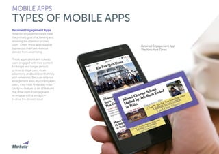 90
Retained Engagement App:
The New York Times
Retained Engagement Apps
Retained engagement apps have
the primary goal of achieving and
retaining the attention of their
users. Often, these apps support
businesses that have revenue
derived from advertising.
These applications aim to keep
users engaged with their content
for longer and longer periods
of time to show users more
advertising and build brand affinity
and awareness. Because retained
engagement apps rely on engaged
users, they must find a way to be
‘sticky’—a feature or set of features
that drive users to engage and
re-engage with a product—
to drive the desired result.
MOBILE APPS
TYPES OF MOBILE APPS
 
