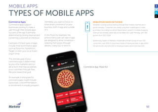 93
Commerce Apps
Commerce apps support
businesses looking to make a
sale through their mobile apps.
Success of the app is primarily
determined by driving revenue and
converting customers at checkout.
Examples of these types of apps
include most ecommerce apps,
such as Pizza Hut, Nordstrom,
Target, or even your local frozen
yogurt shop.
The ultimate goal of your
commerce app is determined
by you—the marketer—and so
are actions that help accelerate
your customers through their
lifecycle toward that goal.
An example of end goals for
commerce apps might include
a purchase, a recommendation,
or enrollment in a loyalty program.
Ultimately, you want to focus on
what drives commerce for your
business, both in-app and outside
of it.
In this Pizza Hut example, the
actions that a user can take in-app
are designed to drive conversion—
ordering their pizza—through
delivery, carry-out, or dine-in.
MOBILE PURCHASES ON THE RISE
Marketers looking to drive revenue through their mobile channels are in
good company. Customers are clearly using their mobile apps to make
purchases. According to a recent Skava report, growth in mobile shopping
revenue has climbed, especially on key dates like Cyber Monday, with 76%
growth from 2013-2014.
Additionally, based on Marketo’s Mobile Benchmark Survey of over 500
consumers, over 50% of consumers made a mobile purchase in-app within
the last month, and over 40% of those purchases were more than $20.
Commerce App: Pizza Hut
!
MOBILE APPS
TYPES OF MOBILE APPS
 