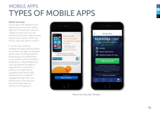 95
Mixed-Use Cases
As you saw in the diagram at the
beginning of this section, some
apps don’t fit neatly into only one
category. In this case, you will
choose which type of app you have
based on your goals, which may
shift as users take specific actions.
In some cases, retained
engagement apps can be a lead-in
to a productivity app. For example,
when a user first downloads the
Pandora app, he is offered free
music streaming if he will listen to
advertising. To avoid advertising,
users are offered the ability to
upgrade their accounts to a
premium membership. By
upgrading, the Pandora app
transitions from a retained
engagement app—that uses
advertising to drive revenue—
to a productivity app—an
extension of the product.
Mixed-Use Case App: Pandora
MOBILE APPS
TYPES OF MOBILE APPS
 