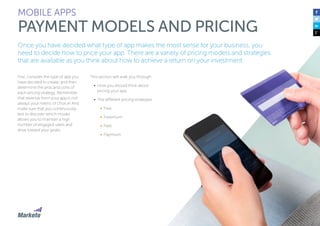 97
First, consider the type of app you
have decided to create, and then
determine the pros and cons of
each pricing strategy. Remember
that revenue from your app is not
always your metric of choice! And
make sure that you continuously
test to discover which model
allows you to maintain a high
number of engaged users and
drive toward your goals.
This section will walk you through:
•	 How you should think about
pricing your app
•	 The different pricing strategies:
•	 Free
•	 Freemium
•	 Paid
•	 Paymium
MOBILE APPS
PAYMENT MODELS AND PRICING
Once you have decided what type of app makes the most sense for your business, you
need to decide how to price your app. There are a variety of pricing models and strategies
that are available as you think about how to achieve a return on your investment.
 