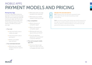 98
MOBILE APPS
PAYMENT MODELS AND PRICING
Pricing Your App
Once you have determined your
app type, it’s time to price your app.
Here are some traditional methods
to price your app. Use this pricing
worksheet to think through some
of the important aspects that you
need to consider as you price
your app:
•	 Your cost
•	 How much did it cost to
create your app?
•	 How much will it cost to
promote it?
•	 What is your break-
even amount?
•	 Your estimated demand
•	 What does your market
research show for volume
of users?
•	 What value does your app
provide to the customer?
•	 What does your market
research show for pricing?
•	 Your competition
•	 What is the price of
competitor apps?
•	 What is the volume of
competitor apps?
•	 What benefit does your
app provide your brand?
•	 Does the app drive
awareness? Conversions?
Customer retention?
•	 The cost to acquire mobile
app users
•	 Once you have an app,
how much will it cost you
to engage and retain users?
PRICING TIPS: DOS AND DON’TS:
Do: Be cautious of your own bias when evaluating the value
of your app to the user. You never know what you might
end up learning.
Don’t: Just use one method. Often the best way to find the right price for
your app is by considering different elements of each method and then
testing. You need to consider each element in the context of your app
goals and then balance your price accordingly.
!
 