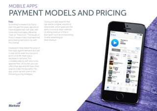99
MOBILE APPS
PAYMENT MODELS AND PRICING
Free
According to research by Flurry,
over the past five years, app prices
have dropped year over year, with
more and more apps offered as
“Free” or “Freemium”. The results of
Flurry’s research also illustrated that
price testing had a lot to do with
this change.
Developers have tested the price of
their apps against demand and saw
a clear trend—even at a low price
point of $0.99, there was a
decrease in demand. This
correlates directly with why more
apps are free. Of course, you can
offer a free app and still have other
ways to make money within the
app, which we will cover in the
following pricing strategies.
Giving your app away for free
can lead to a higher volume of
downloads, which gives you the
ability to look at other methods
of driving revenue—if that is
your goal—such as incorporating
mobile advertising to
drive revenue.
 