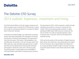 Q4 2013

The Deloitte CFO Survey
2014 outlook: Expansion, investment and hiring
The Chief Financial Officers of the UK’s largest companies enter
2014 in buoyant mood. A record 57% of CFOs say this is a good
time to take risk and business optimism is running at the highest
level in three-and-a half years.
Uncertainty and credit shortages, two major blocks to business
activity, have eased substantially. CFOs’ perceptions of financial
and economic uncertainty have dropped to the lowest level in
more than three years. CFOs attach a 16% probability to the
UK falling back into recession in the next two years, down from
40% a year ago. Large corporates have good access to capital
and CFOs are more positive about financing their businesses
with equities or bonds than at any time in the last six years.
The banking system is working again and a record 80% of
CFOs say that bank credit offers an attractive source of finance.
December 2013

The top priority for CFOs in 2014 is expansion, whether through
introducing new products or services or moving into new
markets. CFOs are also placing greater emphasis on capital
spending and 88% expect M&A activity to increase over the
next 12 months. Our index of corporate expansion is back
to levels last seen in early 2011 when the UK looked set for
sustained recovery.
CFOs say that the policies of the new Bank of England Governor,
Mark Carney, have made them more positive about the outlook
for the UK economy. But a majority believe that inflation will
be running well above the Bank’s target in two years’ time and
most CFOs expect the Bank to raise interest rates by the middle
of 2015.

 