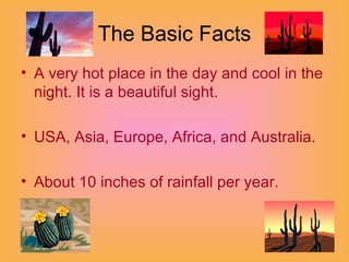 The Basic Facts A very hot place in the day and cool in the night. It is a beautiful sight. USA, Asia, Europe, Africa, and Australia. About 10 inches of rainfall per year.