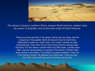The desert is found in northern Africa, western North America, western Asia, the center of Australia, and on the west coast of South America.  There are many animals in the desert. Some are very large, like the kangaroo or the gazelle. Both are big and have to travel long distances for water at a water hole, or an oasis. Camels are also extremely big. They have one or two humps used for storing water and food. For this reason camels need very little water. Camels were often used as transportation by people of the desert. Another fairly large animal is the addax. The addax is a desert antelope. They live in the Sahara Desert. All addaxes are herbivores. There are less than 200 of them left because of hunting and tourists. 